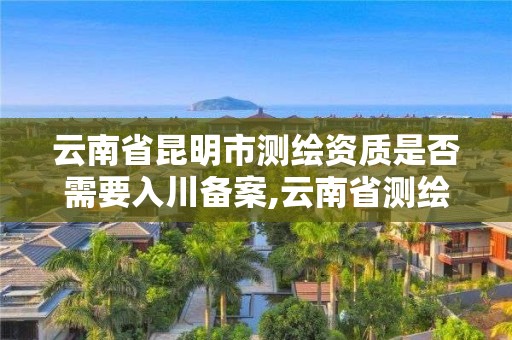 云南省昆明市測繪資質是否需要入川備案,云南省測繪資質查詢。