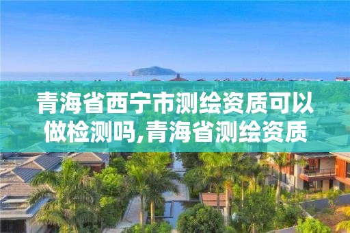 青海省西寧市測(cè)繪資質(zhì)可以做檢測(cè)嗎,青海省測(cè)繪資質(zhì)延期公告。