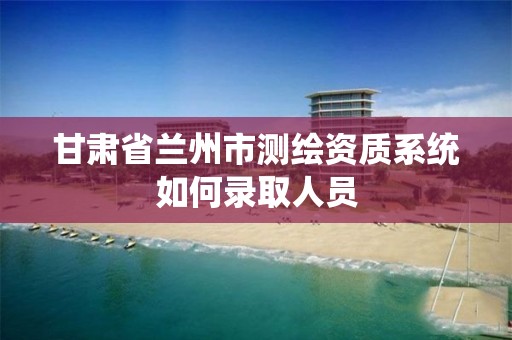 甘肅省蘭州市測繪資質系統如何錄取人員