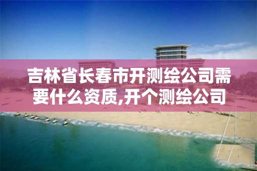 吉林省長春市開測繪公司需要什么資質(zhì),開個測繪公司要多少錢。