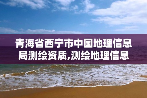 青海省西寧市中國地理信息局測繪資質,測繪地理信息局屬于哪個部門。