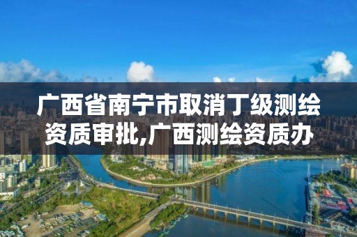 廣西省南寧市取消丁級測繪資質審批,廣西測繪資質辦理