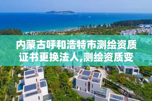 內蒙古呼和浩特市測繪資質證書更換法人,測繪資質變更流程。