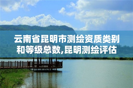 云南省昆明市測繪資質類別和等級總數,昆明測繪評估公司。