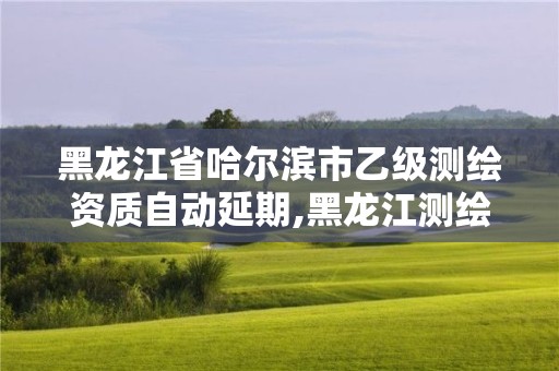 黑龍江省哈爾濱市乙級測繪資質自動延期,黑龍江測繪公司乙級資質