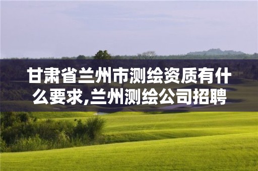 甘肅省蘭州市測繪資質有什么要求,蘭州測繪公司招聘信息