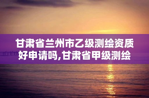 甘肅省蘭州市乙級測繪資質好申請嗎,甘肅省甲級測繪資質單位。