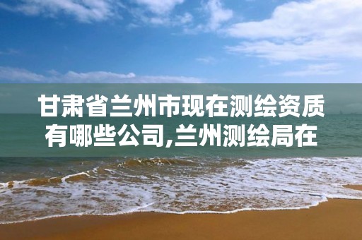 甘肅省蘭州市現(xiàn)在測(cè)繪資質(zhì)有哪些公司,蘭州測(cè)繪局在哪兒