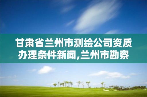 甘肅省蘭州市測繪公司資質辦理條件新聞,蘭州市勘察測繪院官網。