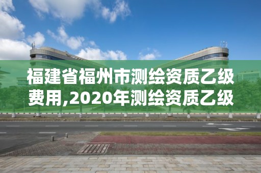 福建省福州市測繪資質乙級費用,2020年測繪資質乙級需要什么條件