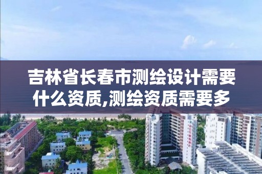 吉林省長春市測繪設計需要什么資質,測繪資質需要多少錢