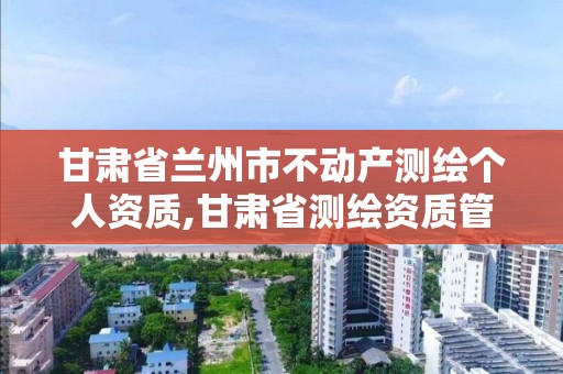 甘肅省蘭州市不動產測繪個人資質,甘肅省測繪資質管理平臺