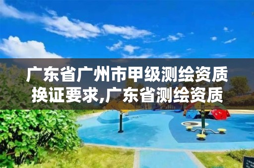 廣東省廣州市甲級測繪資質換證要求,廣東省測繪資質辦理流程