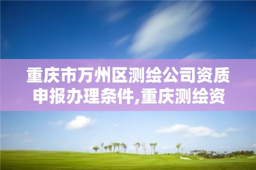 重慶市萬州區測繪公司資質申報辦理條件,重慶測繪資質乙級申報條件