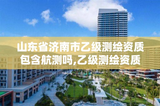 山東省濟南市乙級測繪資質包含航測嗎,乙級測繪資質滿幾年申請甲級