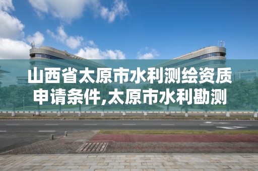 山西省太原市水利測繪資質申請條件,太原市水利勘測設計院領導班子