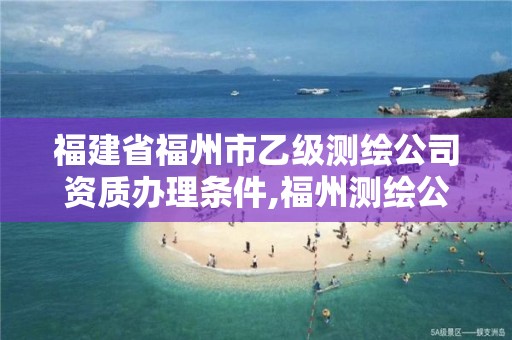 福建省福州市乙級測繪公司資質辦理條件,福州測繪公司有幾家。