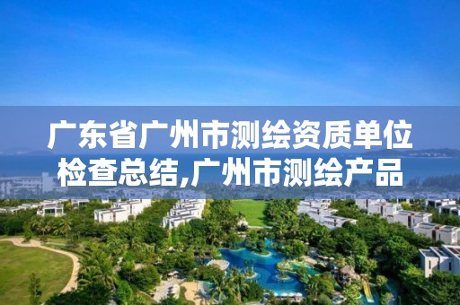 廣東省廣州市測繪資質(zhì)單位檢查總結(jié),廣州市測繪產(chǎn)品質(zhì)量檢驗中心