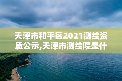 天津市和平區2021測繪資質公示,天津市測繪院是什么單位性質