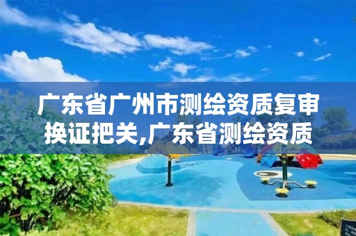 廣東省廣州市測繪資質復審換證把關,廣東省測繪資質辦理流程