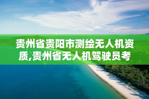 貴州省貴陽市測繪無人機資質,貴州省無人機駕駛員考證點