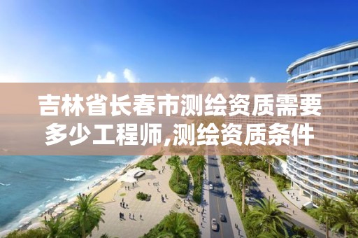 吉林省長春市測繪資質需要多少工程師,測繪資質條件。