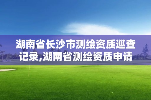 湖南省長沙市測繪資質巡查記錄,湖南省測繪資質申請公示