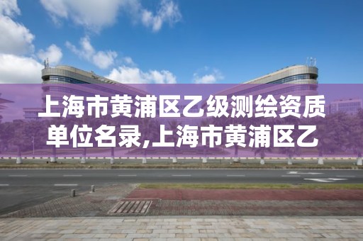 上海市黃浦區乙級測繪資質單位名錄,上海市黃浦區乙級測繪資質單位名錄公示