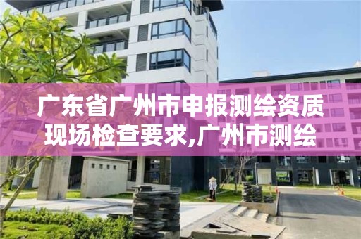 廣東省廣州市申報測繪資質現場檢查要求,廣州市測繪產品質量檢驗中心