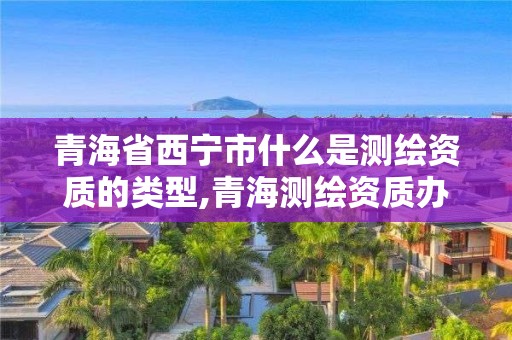 青海省西寧市什么是測繪資質的類型,青海測繪資質辦理。