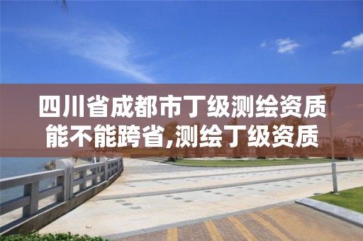 四川省成都市丁級測繪資質能不能跨省,測繪丁級資質承接業務范圍。