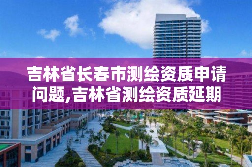 吉林省長春市測繪資質申請問題,吉林省測繪資質延期