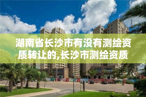 湖南省長沙市有沒有測繪資質轉讓的,長沙市測繪資質單位名單