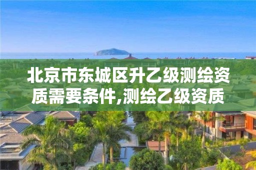 北京市東城區升乙級測繪資質需要條件,測繪乙級資質申報條件 最新。