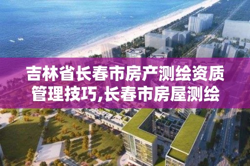 吉林省長春市房產測繪資質管理技巧,長春市房屋測繪公司