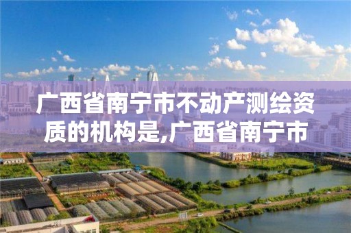 廣西省南寧市不動產測繪資質的機構是,廣西省南寧市不動產測繪資質的機構是什么單位。