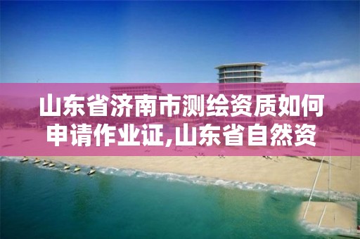 山東省濟南市測繪資質如何申請作業證,山東省自然資源廳關于延長測繪資質證書有效期的公告