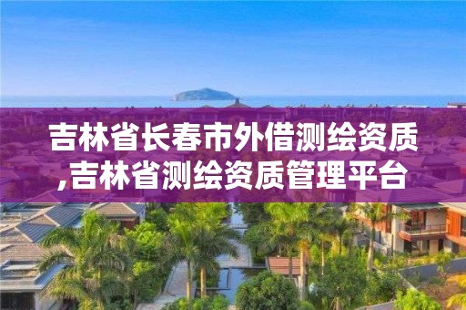 吉林省長春市外借測繪資質,吉林省測繪資質管理平臺