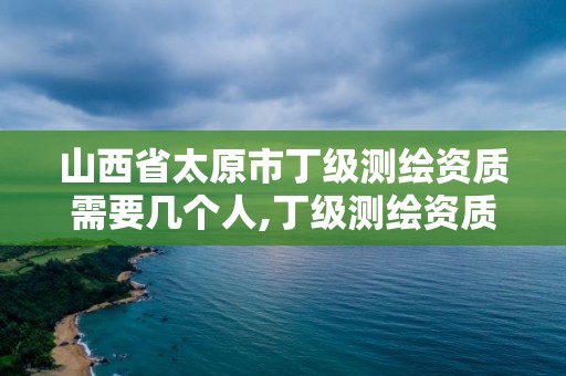 山西省太原市丁級測繪資質需要幾個人,丁級測繪資質要求。