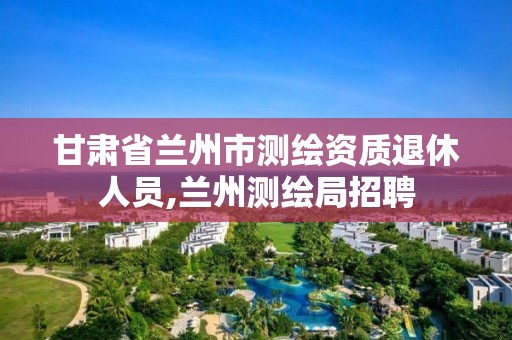 甘肅省蘭州市測繪資質(zhì)退休人員,蘭州測繪局招聘