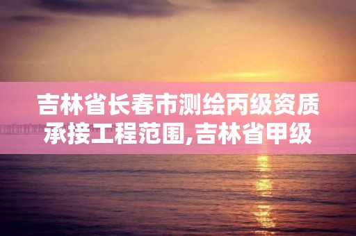 吉林省長春市測繪丙級資質承接工程范圍,吉林省甲級測繪資質單位