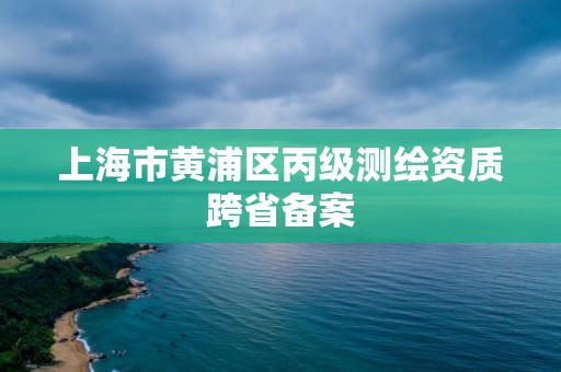 上海市黃浦區(qū)丙級測繪資質(zhì)跨省備案