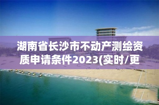 湖南省長沙市不動產測繪資質申請條件2023(實時/更新中)