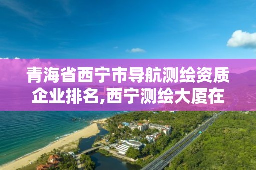 青海省西寧市導航測繪資質企業排名,西寧測繪大廈在哪兒。