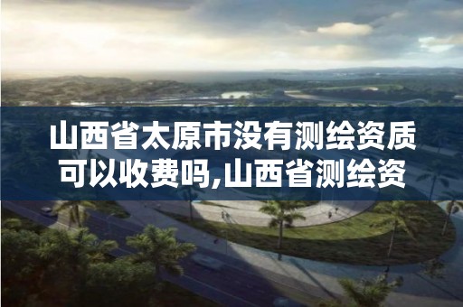 山西省太原市沒有測繪資質可以收費嗎,山西省測繪資質延期公告