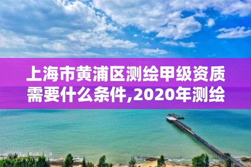 上海市黃浦區測繪甲級資質需要什么條件,2020年測繪甲級資質條件。