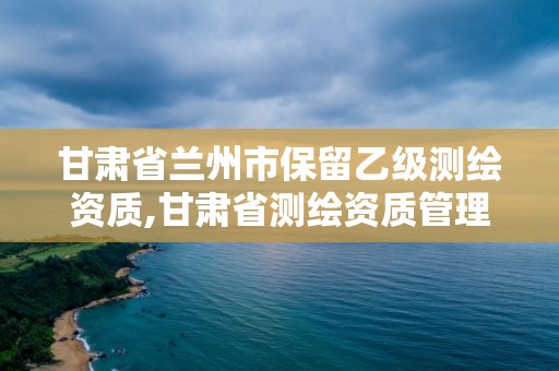 甘肅省蘭州市保留乙級測繪資質,甘肅省測繪資質管理平臺