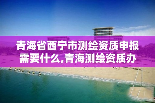 青海省西寧市測繪資質申報需要什么,青海測繪資質辦理。