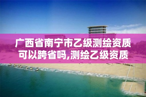 廣西省南寧市乙級測繪資質可以跨省嗎,測繪乙級資質可以承攬業務范圍