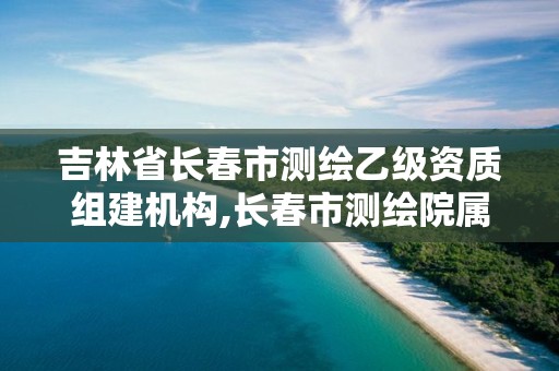 吉林省長春市測繪乙級資質組建機構,長春市測繪院屬于什么單位